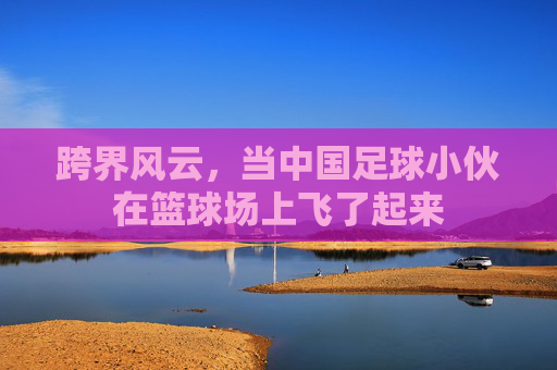 跨界风云,当中国足球小伙在篮球场上飞了起来