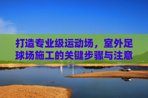 打造专业级运动场,室外足球场施工的关键步骤与注意事项