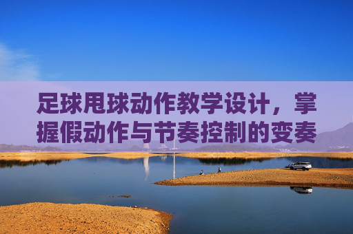 足球甩球动作教学设计,掌握假动作与节奏控制的变奏曲