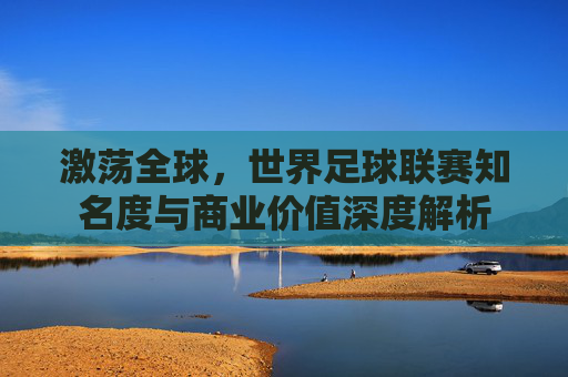 激荡全球,世界足球联赛知名度与商业价值深度解析