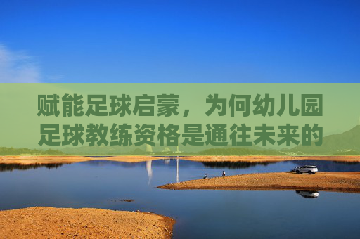 赋能足球启蒙,为何幼儿园足球教练资格是通往未来的关键?