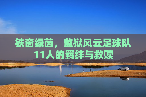 铁窗绿茵,监狱风云足球队11人的羁绊与救赎
