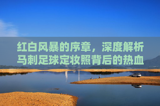 红白风暴的序章,深度解析马刺足球定妆照背后的热血与信念