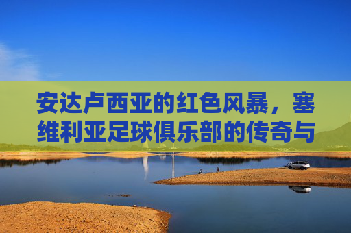 安达卢西亚的红色风暴,塞维利亚足球俱乐部的传奇与荣光