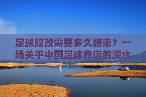 足球股改需要多久结束?一场关乎中国足球命运的深水区突围