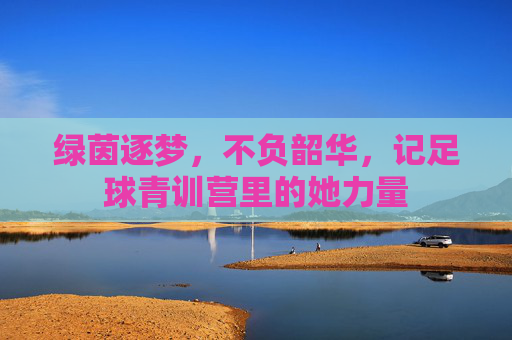 绿茵逐梦,不负韶华,记足球青训营里的她力量