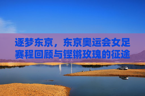 逐梦东京,东京奥运会女足赛程回顾与铿锵玫瑰的征途