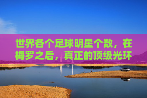 世界各个足球明星个数,在梅罗之后,真正的顶级光环究竟有多少人拥有?