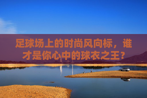 足球场上的时尚风向标,谁才是你心中的球衣之王?