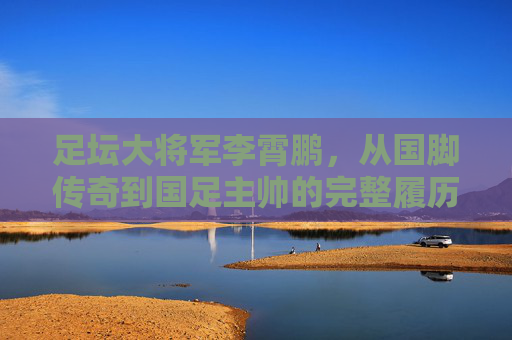 足坛大将军李霄鹏,从国脚传奇到国足主帅的完整履历