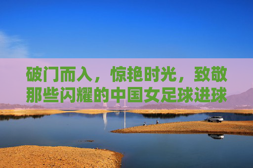 破门而入，惊艳时光，致敬那些闪耀的中国女足球进球队员