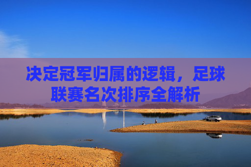 决定冠军归属的逻辑,足球联赛名次排序全解析