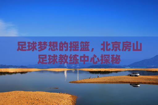 足球梦想的摇篮,北京房山足球教练中心探秘