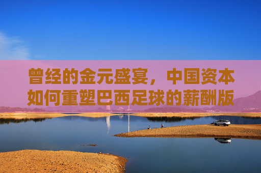曾经的金元盛宴,中国资本如何重塑巴西足球的薪酬版图