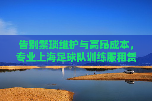 告别繁琐维护与高昂成本,专业上海足球队训练服租赁解决方案