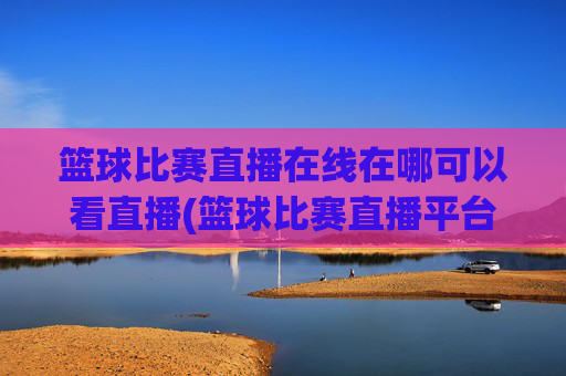 篮球比赛直播在线在哪可以看直播(篮球比赛直播平台)