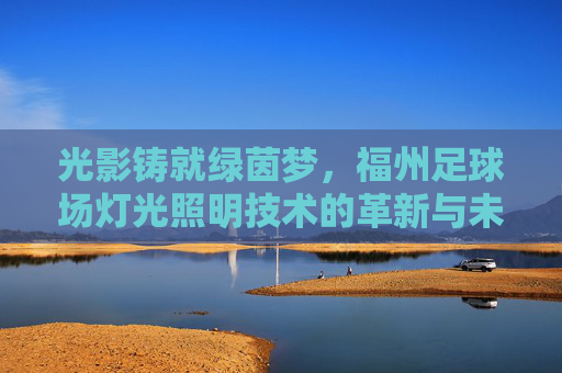 光影铸就绿茵梦,福州足球场灯光照明技术的革新与未来