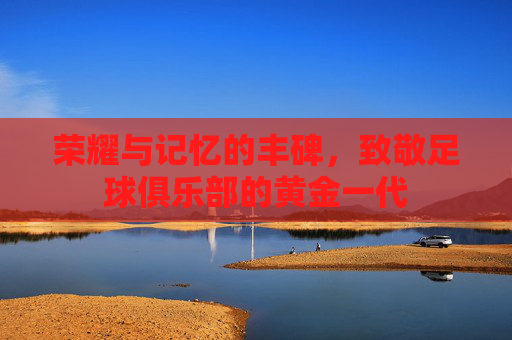 荣耀与记忆的丰碑,致敬足球俱乐部的黄金一代