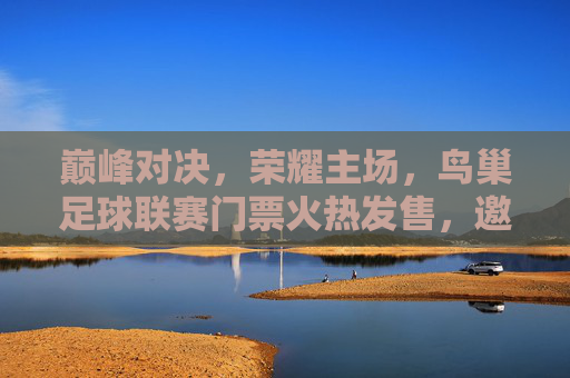 巅峰对决,荣耀主场,鸟巢足球联赛门票火热发售,邀您共赴绿茵盛宴
