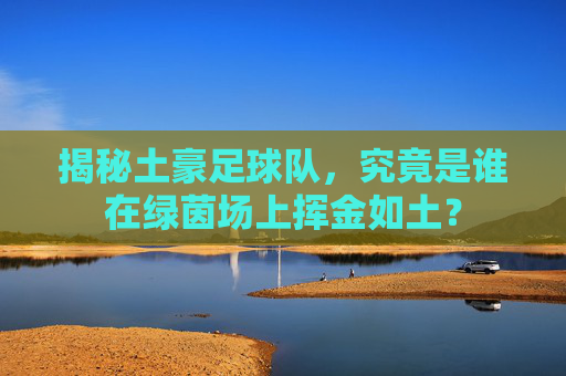 揭秘土豪足球队,究竟是谁在绿茵场上挥金如土?
