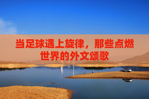 当足球遇上旋律,那些点燃世界的外文颂歌