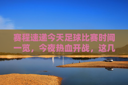 赛程速递今天足球比赛时间一览,今夜热血开战,这几场绝对不能错过!