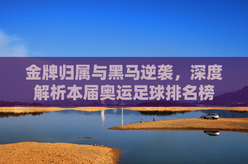 金牌归属与黑马逆袭，深度解析本届奥运足球排名榜