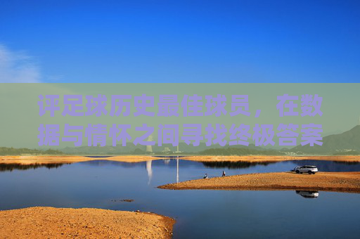评足球历史最佳球员,在数据与情怀之间寻找终极答案