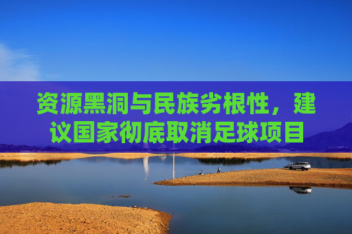 资源黑洞与民族劣根性,建议国家彻底取消足球项目