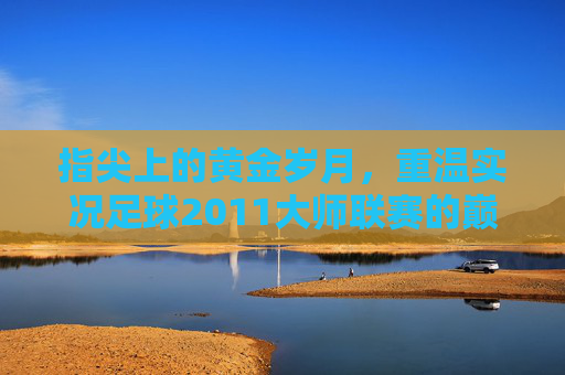 指尖上的黄金岁月,重温实况足球2011大师联赛的巅峰记忆