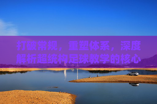 打破常规,重塑体系,深度解析超统构足球教学的核心理念