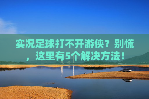 实况足球打不开游侠？别慌，这里有5个解决方法！