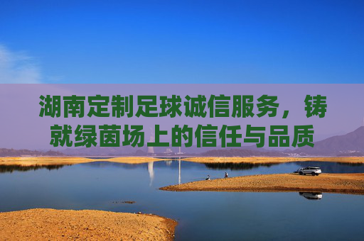 湖南定制足球诚信服务,铸就绿茵场上的信任与品质