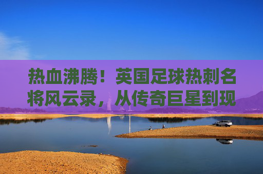 热血沸腾！英国足球热刺名将风云录，从传奇巨星到现役核心的巅峰排名