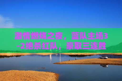 激情燃烧之夜,蓝队主场3-2绝杀红队,豪取三连胜