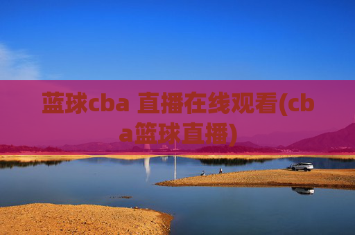 蓝球cba 直播在线观看(cba篮球直播)