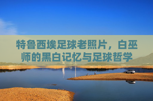 特鲁西埃足球老照片,白巫师的黑白记忆与足球哲学