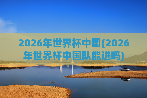 2026年世界杯中国(2026年世界杯中国队能进吗)