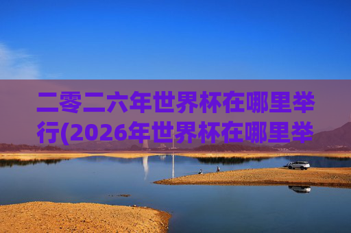 二零二六年世界杯在哪里举行(2026年世界杯在哪里举行)