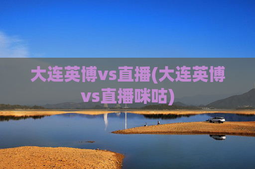 大连英博vs直播(大连英博vs直播咪咕)