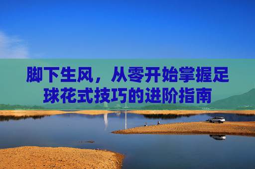 脚下生风,从零开始掌握足球花式技巧的进阶指南
