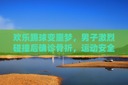 欢乐踢球变噩梦,男子激烈碰撞后确诊骨折,运动安全引深思