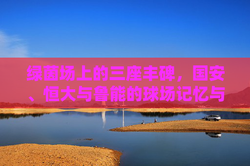 绿茵场上的三座丰碑,国安、恒大与鲁能的球场记忆与传奇