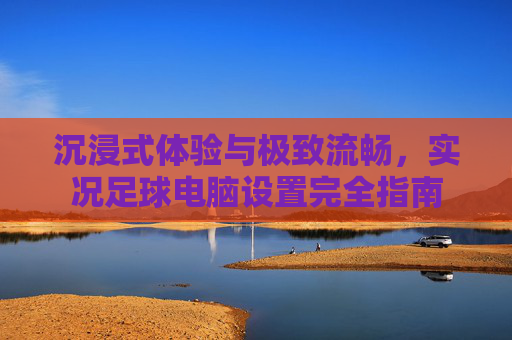 沉浸式体验与极致流畅，实况足球电脑设置完全指南