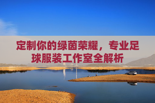 定制你的绿茵荣耀,专业足球服装工作室全解析