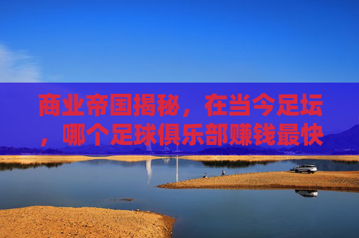 商业帝国揭秘,在当今足坛,哪个足球俱乐部赚钱最快?