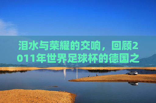泪水与荣耀的交响,回顾2011年世界足球杯的德国之夏