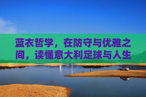蓝衣哲学,在防守与优雅之间,读懂意大利足球与人生