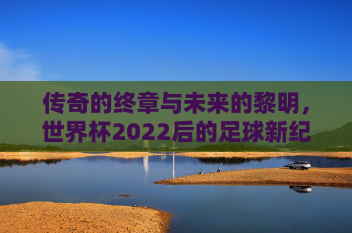 传奇的终章与未来的黎明,世界杯2022后的足球新纪元
