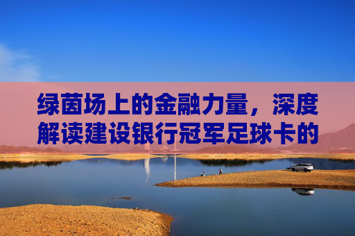 绿茵场上的金融力量，深度解读建设银行冠军足球卡的价值与魅力